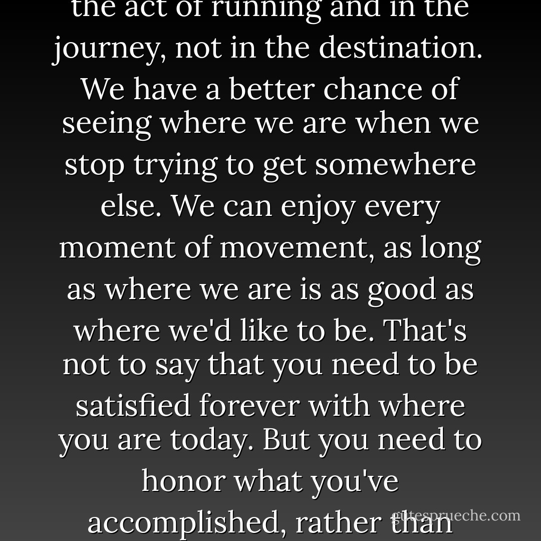 It was being a runner that mattered, not how fast or how far I could run. The joy was in the act of running and in the journey, not in the destination. We have a better chance of seeing where we are when we stop trying to get somewhere else. We can enjoy every moment of movement, as long as where we are is as good as where we'd like to be. That's not to say that you need to be satisfied forever with where you are today. But you need to honor what you've accomplished, rather than thinking of what's left to be done (p. 159). - John Bingham