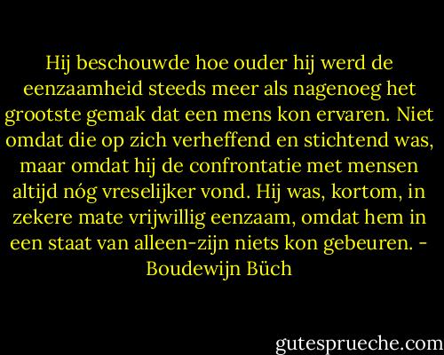 Hij beschouwde hoe ouder hij werd de eenzaamheid steeds meer als nagenoeg het grootste gemak dat een mens kon ervaren. Niet omdat die op zich verheffend en stichtend was, maar omdat hij de confrontatie met mensen altijd nóg vreselijker vond. Hij was, kortom, in zekere mate vrijwillig eenzaam, omdat hem in een staat van alleen-zijn niets kon gebeuren. - Boudewijn Büch