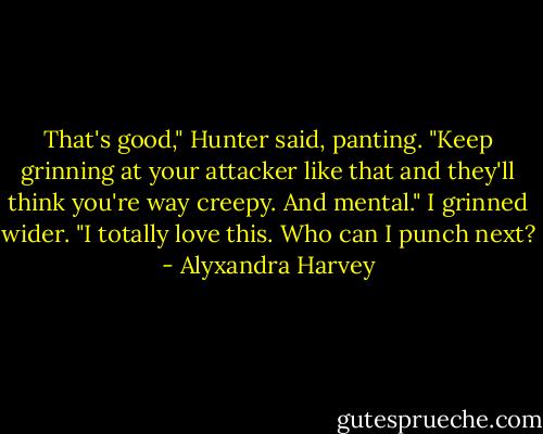 That's good," Hunter said, panting. "Keep grinning at your attacker like that and they'll think you're way creepy. And mental."<br />I grinned wider. "I totally love this. Who can I punch next? - Alyxandra Harvey