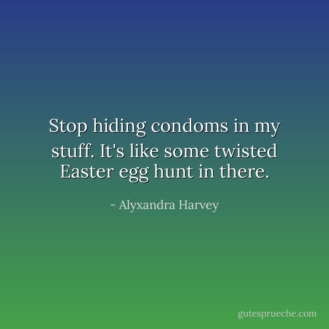 Stop hiding condoms in my stuff. It's like some twisted Easter egg hunt in there. - Alyxandra Harvey