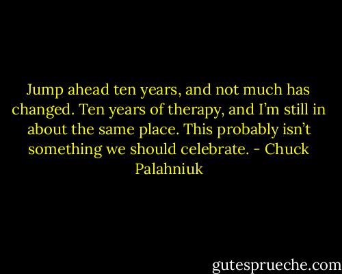 Jump ahead ten years, and not much has changed. Ten years of ther­apy, and I’m still in about the same place. This prob­ably isn’t some­thing we should cel­ebrate. - Chuck Palahniuk