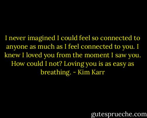 I never imagined I could feel so connected to anyone as much as I feel connected to you. I knew I loved you from the moment I saw you. How could I not? Loving you is as easy as breathing. - Kim Karr
