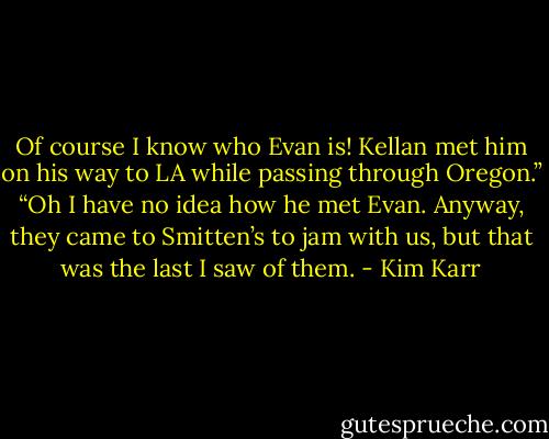 Of course I know who Evan is! Kellan met him on his way to LA while passing through Oregon.”<br />“Oh I have no idea how he met Evan. Anyway, they came to Smitten’s to jam with us, but that was the last I saw of them. - Kim Karr