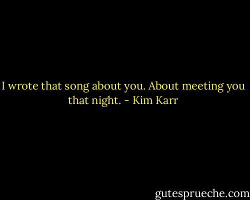 I wrote that song about you. About meeting you that night. - Kim Karr