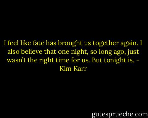 I feel like fate has brought us together again. I also believe that one night, so long ago, just wasn’t the right time for us. But tonight is. - Kim Karr