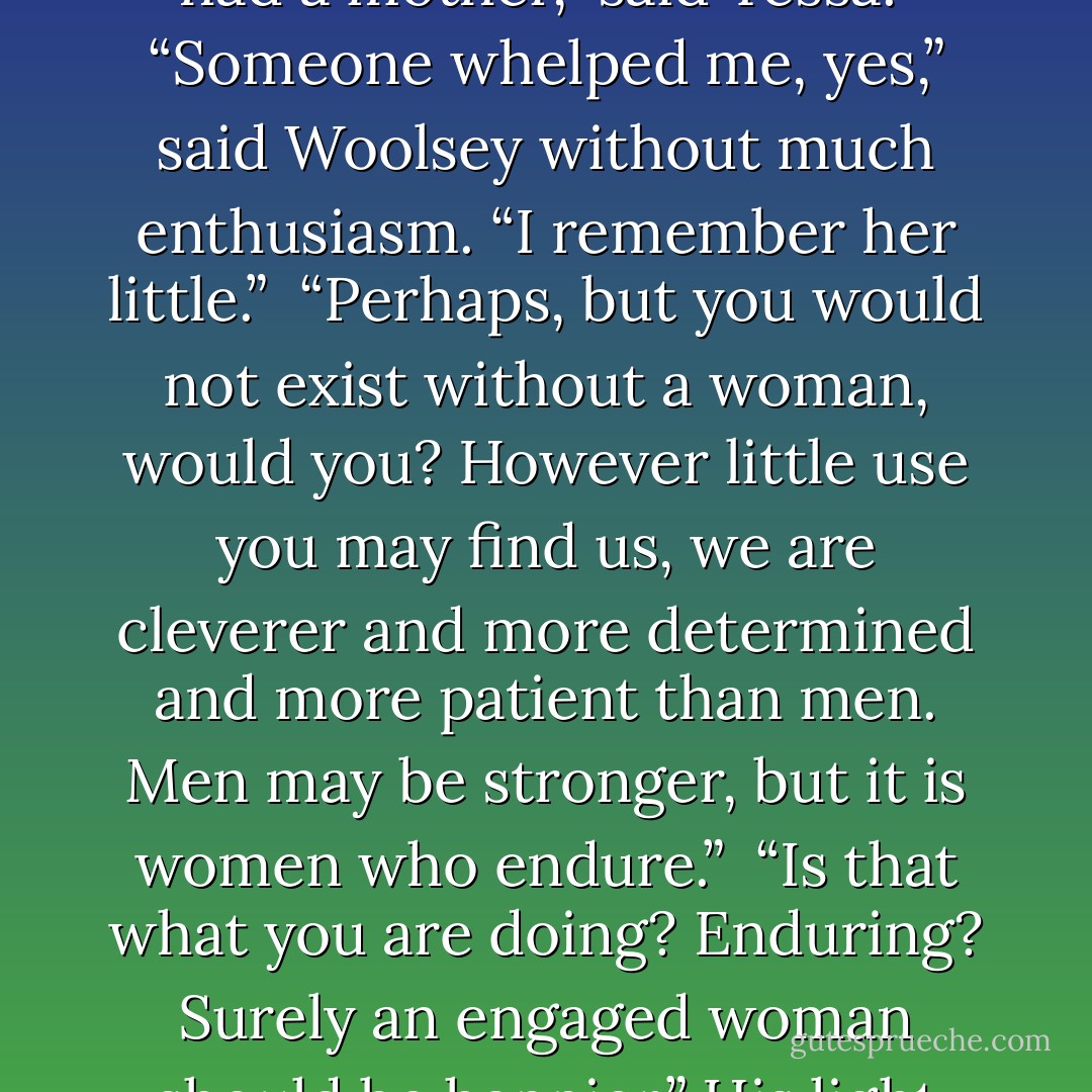 Woolsey quirked an eyebrow. “You are a funny thing,” he said. “I would say I could see what those boys see in you, but …” He shrugged. His yellow dressing gown had a long, bloody tear in it now. “Women are not something I have ever understood.”<br /><br />“What about them do you find mysterious, sir?”<br /><br />“The point of them, mainly.”<br /><br />“Well, you must have had a mother,” said Tessa.<br /><br />“Someone whelped me, yes,” said Woolsey without much enthusiasm. “I remember her little.”<br /><br />“Perhaps, but you would not exist without a woman, would you? However little use you may find us, we are cleverer and more determined and more patient than men. Men may be stronger, but it is women who endure.”<br /><br />“Is that what you are doing? Enduring? Surely an engaged woman should be happier.” His light eyes raked her. “A heart divided against itself cannot stand, as they say. You love them both, and it tears you apart.”<br /><br />“House,” said Tessa.<br /><br />He raised an eyebrow. “What was that?”<br /><br />“A house divided against itself cannot stand. Not a heart. Perhaps you should not attempt quotations if you cannot get them correct. - Cassandra Clare