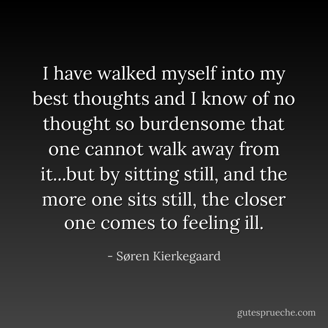 I have walked myself into my best thoughts and I know of no thought so burdensome that one cannot walk away from it...but by sitting still, and the more one sits still, the closer one comes to feeling ill. - Søren Kierkegaard