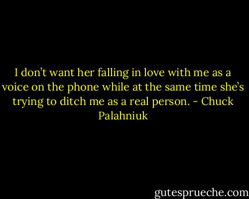 I don’t want her falling in love with me as a voice on the phone while at the same time she’s try­ing to ditch me as a re­al per­son. - Chuck Palahniuk