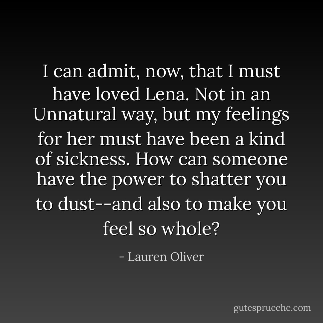 I can admit, now, that I must have loved Lena. Not in an Unnatural way, but my feelings for her must have been a kind of sickness. How can someone have the power to shatter you to dust--and also to make you feel so whole? - Lauren Oliver
