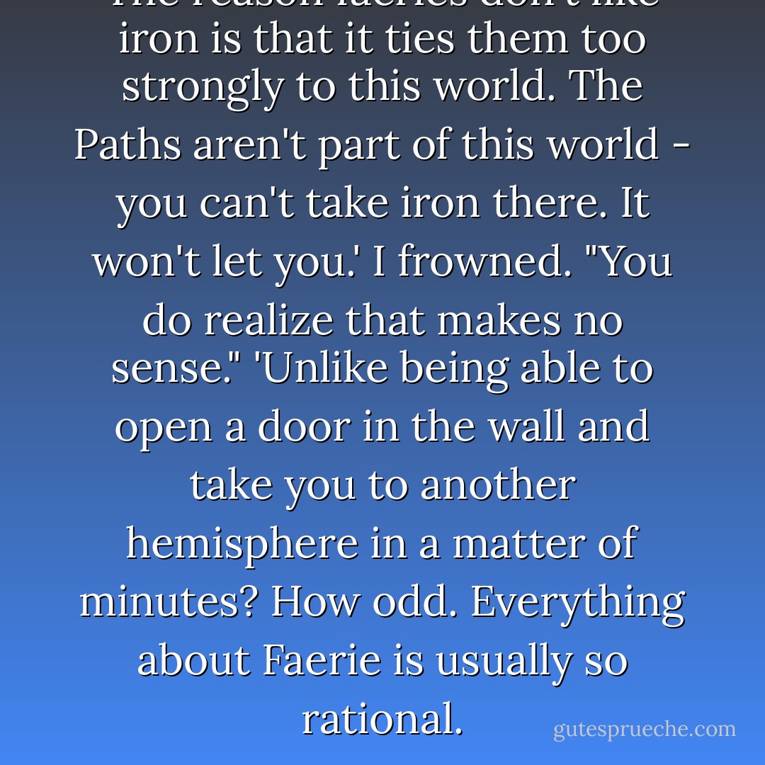 The reason faeries don't like iron is that it ties them too strongly to this world. The Paths aren't part of this world - you can't take iron there. It won't let you.'<br />I frowned. "You do realize that makes no sense."<br />'Unlike being able to open a door in the wall and take you to another hemisphere in a matter of minutes? How odd. Everything about Faerie is usually so rational. - Kiersten White