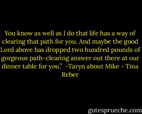 You know as well as I do that life has a way of clearing that path for you. And maybe the good Lord above has dropped two hundred pounds of gorgeous path-clearing answer out there at our dinner table for you.” <br />-Taryn about Mike - Tina Reber