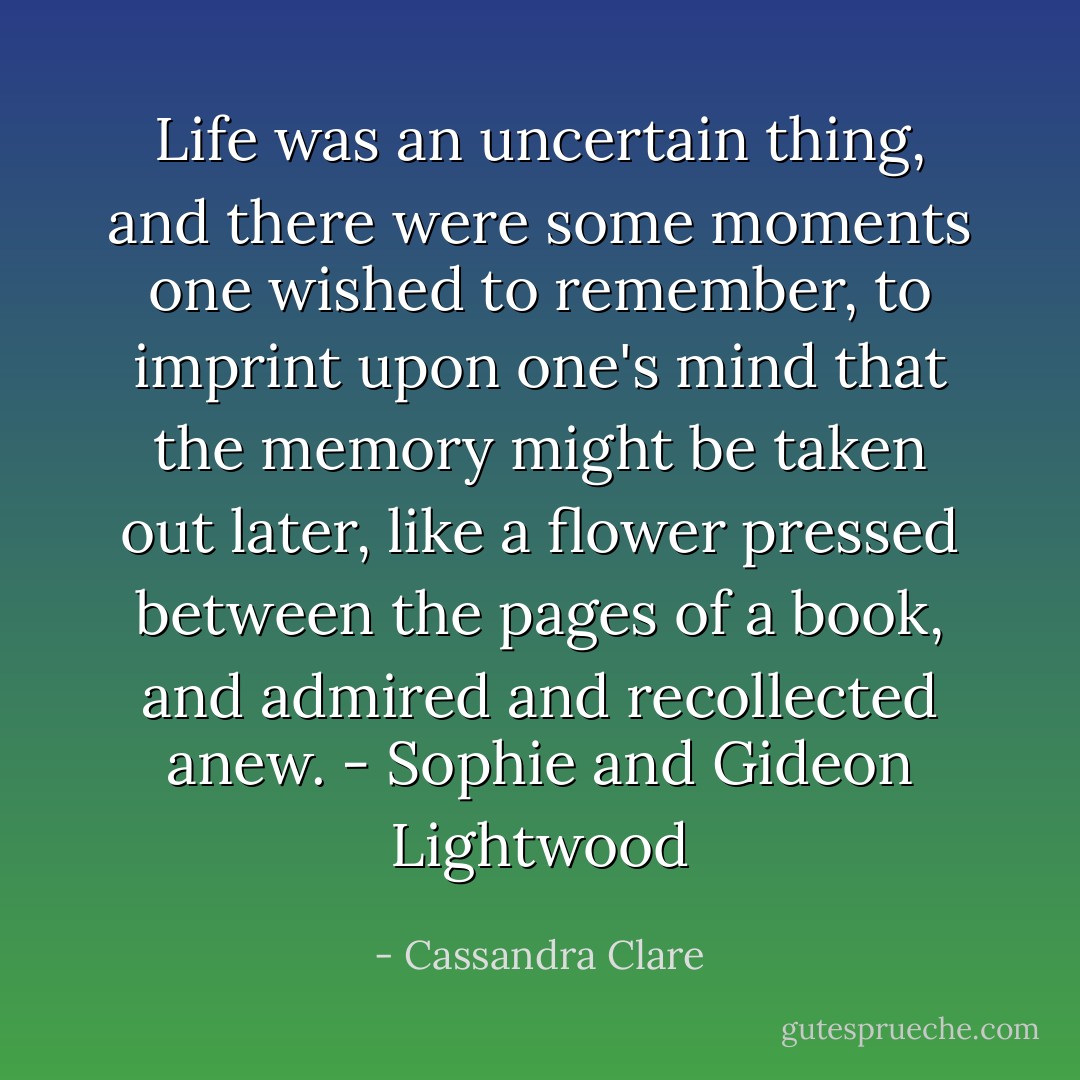 Life was an uncertain thing, and there were some moments one wished to remember, to imprint upon one's mind that the memory might be taken out later, like a flower pressed between the pages of a book, and admired and recollected anew. - Sophie and Gideon Lightwood - Cassandra Clare