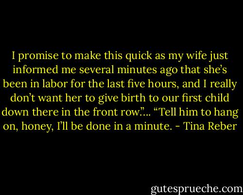 I promise to make this quick as my wife just informed me several minutes ago that she’s been in labor for the last five hours, and I really don’t want her to give birth to our first child down there in the front row.”... “Tell him to hang on, honey, I’ll be done in a minute. - Tina Reber