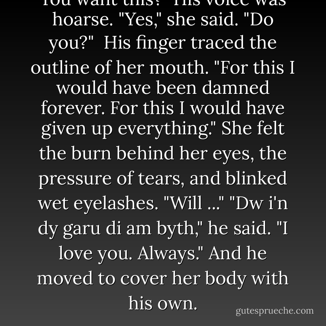 You want this?" His voice was hoarse.<br />"Yes," she said. "Do you?" <br />His finger traced the outline of her mouth. "For this I would have been damned forever. For this I would have given up everything."<br />She felt the burn behind her eyes, the pressure of tears, and blinked wet eyelashes. "Will ..."<br />"Dw i'n dy garu di am byth," he said. "I love you. Always." And he moved to cover her body with his own. - Cassandra Clare