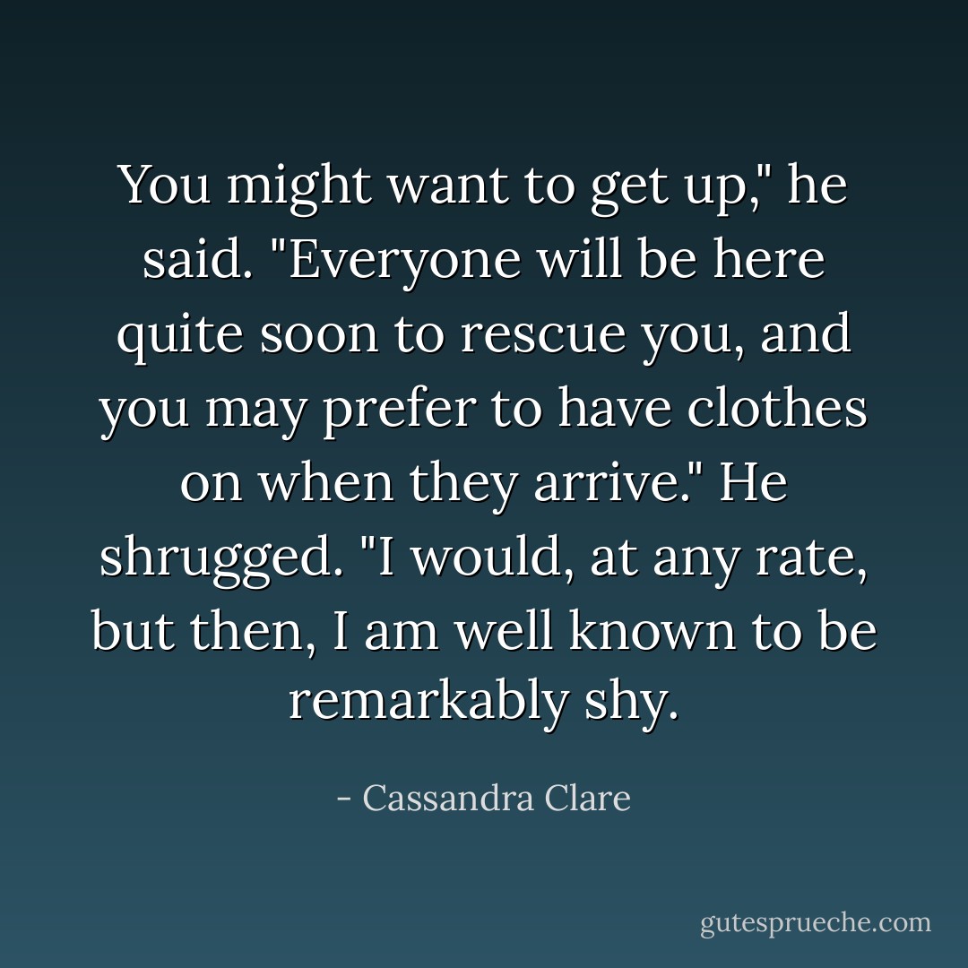 You might want to get up," he said. "Everyone will be here quite soon to rescue you, and you may prefer to have clothes on when they arrive." He shrugged. "I would, at any rate, but then, I am well known to be remarkably shy. - Cassandra Clare