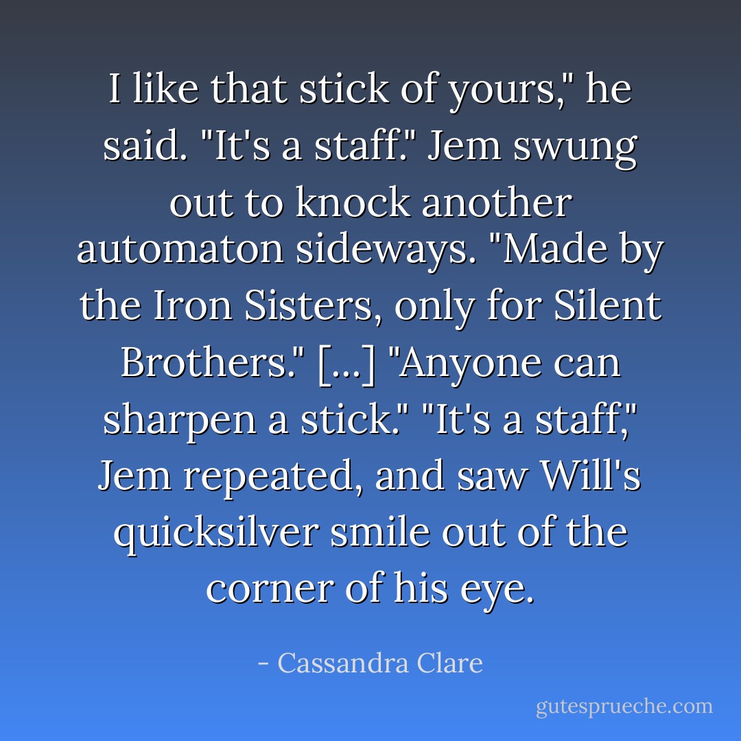 I like that stick of yours," he said.<br />"It's a staff." Jem swung out to knock another automaton sideways. "Made by the Iron Sisters, only for Silent Brothers."<br />[...]<br />"Anyone can sharpen a stick."<br />"It's a staff," Jem repeated, and saw Will's quicksilver smile out of the corner of his eye. - Cassandra Clare