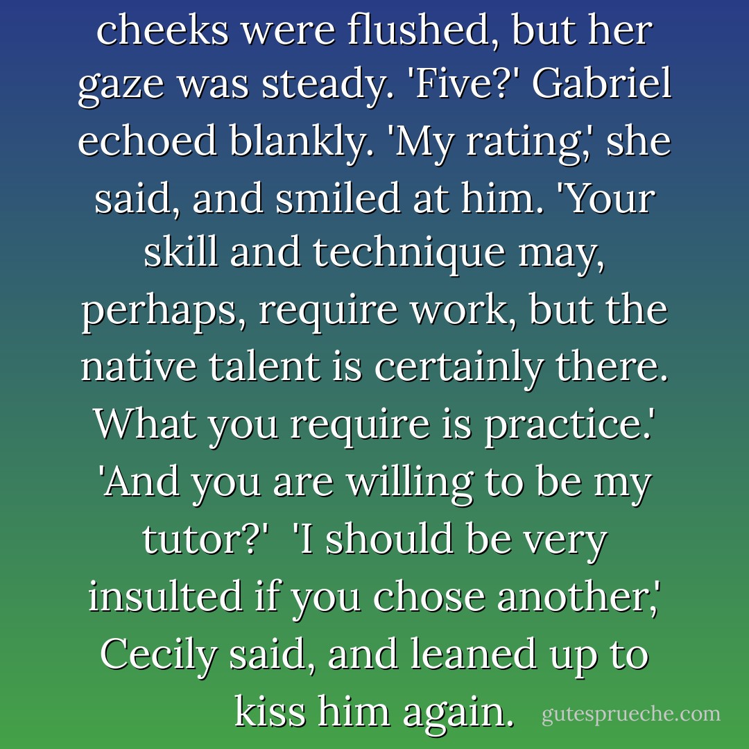 Five,' she said. Her lips and cheeks were flushed, but her gaze was steady.<br />'Five?' Gabriel echoed blankly.<br />'My rating,' she said, and smiled at him. 'Your skill and technique may, perhaps, require work, but the native talent is certainly there. What you require is practice.'<br />'And you are willing to be my tutor?' <br />'I should be very insulted if you chose another,' Cecily said, and leaned up to kiss him again. - Cassandra Clare