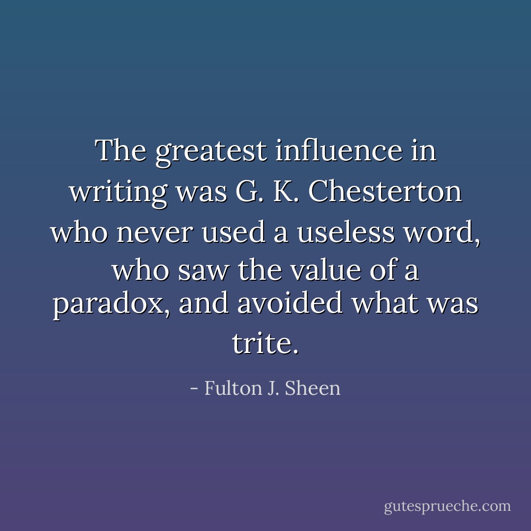 The greatest influence in writing was G. K. Chesterton who never used a useless word, who saw the value of a paradox, and avoided what was trite. - Fulton J. Sheen