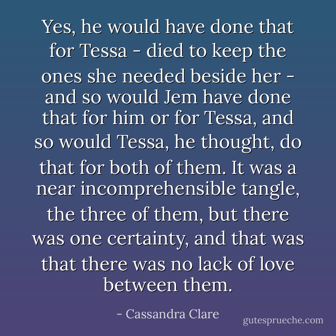 Yes, he would have done that for Tessa - died to keep the ones she needed beside her - and so would Jem have done that for him or for Tessa, and so would Tessa, he thought, do that for both of them. It was a near incomprehensible tangle, the three of them, but there was one certainty, and that was that there was no lack of love between them. - Cassandra Clare