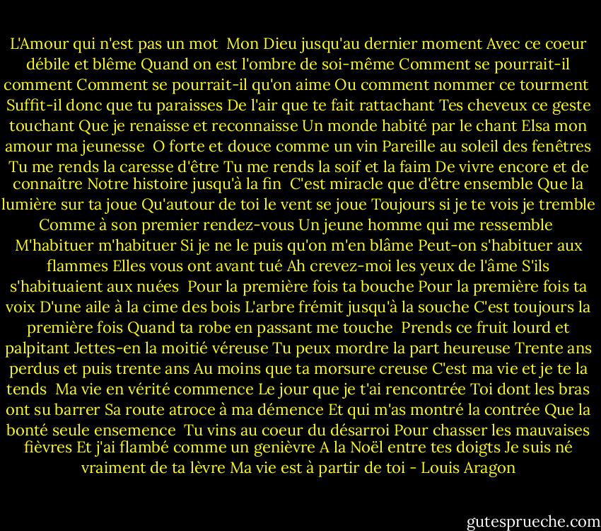 L'Amour qui n'est pas un mot<br /><br />Mon Dieu jusqu'au dernier moment<br />Avec ce coeur débile et blême<br />Quand on est l'ombre de soi-même<br />Comment se pourrait-il comment<br />Comment se pourrait-il qu'on aime<br />Ou comment nommer ce tourment<br /><br />Suffit-il donc que tu paraisses<br />De l'air que te fait rattachant<br />Tes cheveux ce geste touchant<br />Que je renaisse et reconnaisse<br />Un monde habité par le chant<br />Elsa mon amour ma jeunesse<br /><br />O forte et douce comme un vin<br />Pareille au soleil des fenêtres<br />Tu me rends la caresse d'être<br />Tu me rends la soif et la faim<br />De vivre encore et de connaître<br />Notre histoire jusqu'à la fin<br /><br />C'est miracle que d'être ensemble<br />Que la lumière sur ta joue<br />Qu'autour de toi le vent se joue<br />Toujours si je te vois je tremble<br />Comme à son premier rendez-vous<br />Un jeune homme qui me ressemble<br /><br />M'habituer m'habituer<br />Si je ne le puis qu'on m'en blâme<br />Peut-on s'habituer aux flammes<br />Elles vous ont avant tué<br />Ah crevez-moi les yeux de l'âme<br />S'ils s'habituaient aux nuées<br /><br />Pour la première fois ta bouche<br />Pour la première fois ta voix<br />D'une aile à la cime des bois<br />L'arbre frémit jusqu'à la souche<br />C'est toujours la première fois<br />Quand ta robe en passant me touche<br /><br />Prends ce fruit lourd et palpitant<br />Jettes-en la moitié véreuse<br />Tu peux mordre la part heureuse<br />Trente ans perdus et puis trente ans<br />Au moins que ta morsure creuse<br />C'est ma vie et je te la tends<br /><br />Ma vie en vérité commence<br />Le jour que je t'ai rencontrée<br />Toi dont les bras ont su barrer<br />Sa route atroce à ma démence<br />Et qui m'as montré la contrée<br />Que la bonté seule ensemence<br /><br />Tu vins au coeur du désarroi<br />Pour chasser les mauvaises fièvres<br />Et j'ai flambé comme un genièvre<br />A la Noël entre tes doigts<br />Je suis né vraiment de ta lèvre<br />Ma vie est à partir de toi - Louis Aragon