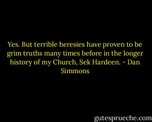 Yes. But terrible heresies have proven to be grim truths many times before in the longer history of my Church, Sek Hardeen. - Dan Simmons