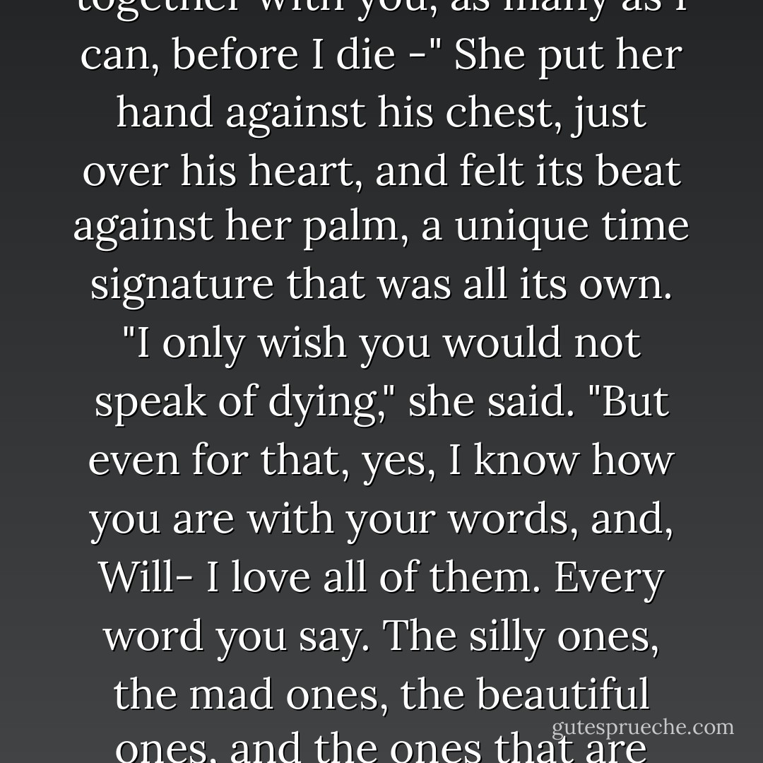 Life is a book, and there are a thousand pages I have not read. I would read them together with you, as many as I can, before I die -"<br />She put her hand against his chest, just over his heart, and felt its beat against her palm, a unique time signature that was all its own. "I only wish you would not speak of dying," she said. "But even for that, yes, I know how you are with your words, and, Will- I love all of them. Every word you say. The silly ones, the mad ones, the beautiful ones, and the ones that are only for me. I love them, and I love you. - Cassandra Clare