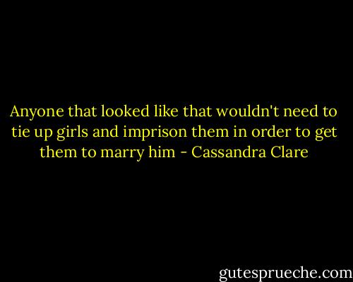 Anyone that looked like that wouldn't need to tie up girls and imprison them in order to get them to marry him - Cassandra Clare