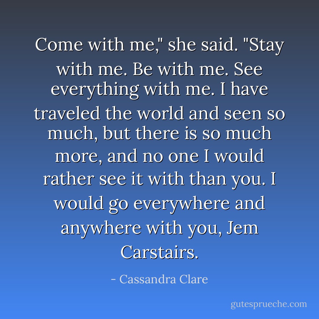 Come with me," she said. "Stay with me. Be with me. See everything with me. I have traveled the world and seen so much, but there is so much more, and no one I would rather see it with than you. I would go everywhere and anywhere with you, Jem Carstairs. - Cassandra Clare