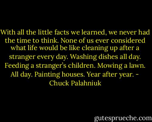 With all the lit­tle facts we learned, we nev­er had the time to think. None of us ev­er con­sid­ered what life would be like clean­ing up af­ter a stranger ev­ery day. Wash­ing dish­es all day. Feed­ing a stranger’s chil­dren. Mow­ing a lawn. All day. Paint­ing hous­es. Year af­ter year. - Chuck Palahniuk