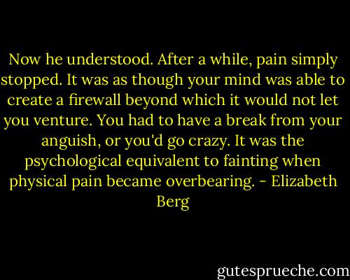 Now he understood. After a while, pain simply stopped. It was as though your mind was able to create a firewall beyond which it would not let you venture. You had to have a break from your anguish, or you'd go crazy. It was the psychological equivalent to fainting when physical pain became overbearing. - Elizabeth Berg