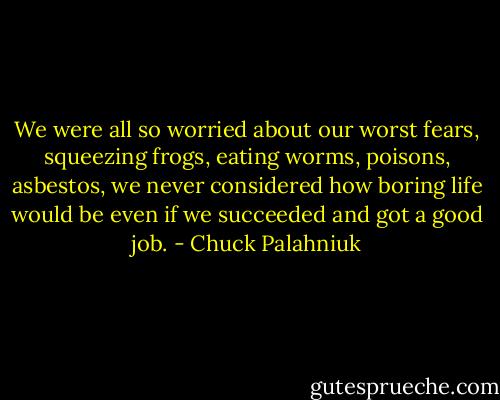 We were all so wor­ried about our worst fears, squeez­ing frogs, eat­ing worms, poi­sons, as­bestos, we nev­er con­sid­ered how bor­ing life would be even if we suc­ceed­ed and got a good job. - Chuck Palahniuk