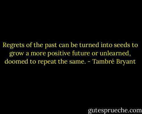 Regrets of the past can be turned into seeds to grow a more positive future or unlearned, doomed to repeat the same. - Tambré Bryant