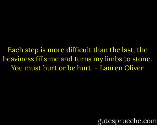 Each step is more difficult than the last; the heaviness fills me and turns my limbs to stone.<br />You must hurt or be hurt. - Lauren Oliver