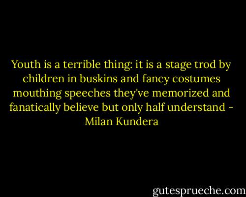 Youth is a terrible thing: it is a stage trod by children in buskins and fancy costumes mouthing speeches they've memorized and fanatically believe but only half understand - Milan Kundera