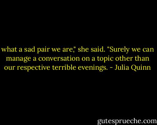 what a sad pair we are," she said. "Surely we can manage a conversation on a topic other than our respective terrible evenings. - Julia Quinn