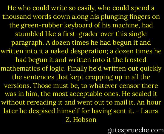 He who could write so easily, who could spend a thousand words down along his plunging fingers on the green-rubber keyboard of his machine, had stumbled like a first-grader over this single paragraph. A dozen times he had begun it and written into it a naked desperation; a dozen times he had begun it and written into it the frosted mathematics of logic. Finally he'd written out quickly the sentences that kept cropping up in all the versions. Those must be, to whatever censor there was in him, the most acceptable ones. He sealed it without rereading it and went out to mail it. An hour later he despised himself for having sent it. - Laura Z. Hobson