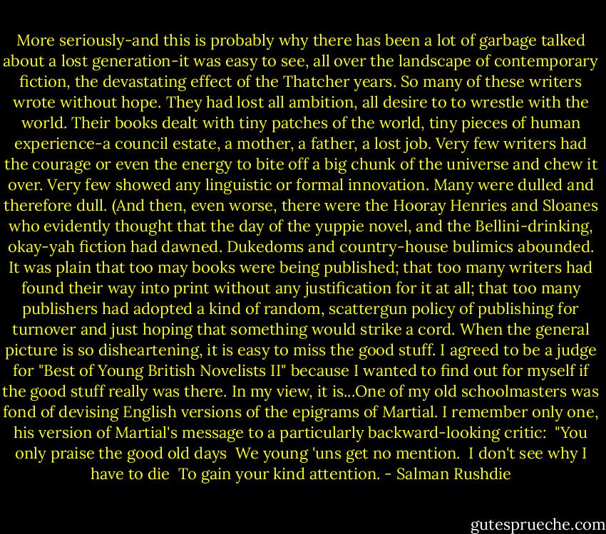 More seriously-and this is probably why there has been a lot of garbage talked about a lost generation-it was easy to see, all over the landscape of contemporary fiction, the devastating effect of the Thatcher years. So many of these writers wrote without hope. They had lost all ambition, all desire to to wrestle with the world. Their books dealt with tiny patches of the world, tiny pieces of human experience-a council estate, a mother, a father, a lost job. Very few writers had the courage or even the energy to bite off a big chunk of the universe and chew it over. Very few showed any linguistic or formal innovation. Many were dulled and therefore dull. (And then, even worse, there were the Hooray Henries and Sloanes who evidently thought that the day of the yuppie novel, and the Bellini-drinking, okay-yah fiction had dawned. Dukedoms and country-house bulimics abounded. It was plain that too may books were being published; that too many writers had found their way into print without any justification for it at all; that too many publishers had adopted a kind of random, scattergun policy of publishing for turnover and just hoping that something would strike a cord.<br />When the general picture is so disheartening, it is easy to miss the good stuff. I agreed to be a judge for "Best of Young British Novelists II" because I wanted to find out for myself if the good stuff really was there. In my view, it is...One of my old schoolmasters was fond of devising English versions of the epigrams of Martial. I remember only one, his version of Martial's message to a particularly backward-looking critic:<br /> "You only praise the good old days<br /> We young 'uns get no mention.<br /> I don't see why I have to die<br /> To gain your kind attention. - Salman Rushdie