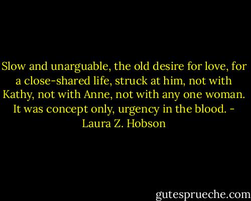Slow and unarguable, the old desire for love, for a close-shared life, struck at him, not with Kathy, not with Anne, not with any one woman. It was concept only, urgency in the blood. - Laura Z. Hobson