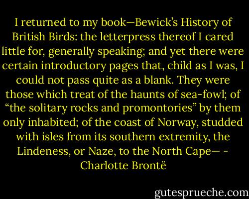 I returned to my book—Bewick’s History of British Birds: the letterpress thereof I cared little for, generally speaking; and yet there were certain introductory pages that, child as I was, I could not pass quite as a blank. They were those which treat of the haunts of sea-fowl; of “the solitary rocks and promontories” by them only inhabited; of the coast of Norway, studded with isles from its southern extremity, the Lindeness, or Naze, to the North Cape— - Charlotte Brontë