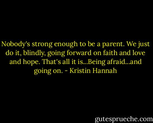 Nobody's strong enough to be a parent. We just do it, blindly, going forward on faith and love and hope. That's all it is...Being afraid...and going on. - Kristin Hannah