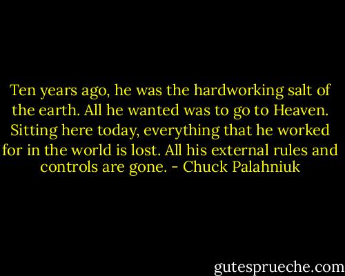 Ten years ago, he was the hard­work­ing salt of the earth. All he want­ed was to go to Heav­en. Sit­ting here to­day, ev­ery­thing that he worked for in the world is lost. All his ex­ter­nal rules and con­trols are gone. - Chuck Palahniuk