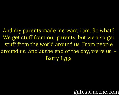 And my parents made me want i am. So what? We get stuff from our parents, but we also get stuff from the world around us. From people around us. And at the end of the day, we're us. - Barry Lyga