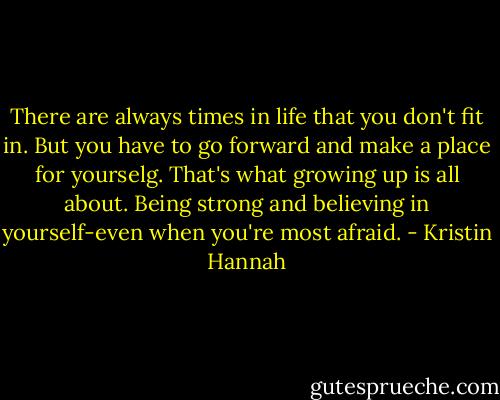 There are always times in life that you don't fit in. But you have to go forward and make a place for yourselg. That's what growing up is all about. Being strong and believing in yourself-even when you're most afraid. - Kristin Hannah