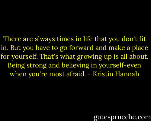 There are always times in life that you don't fit in. But you have to go forward and make a place for yourself. That's what growing up is all about. Being strong and believing in yourself-even when you're most afraid. - Kristin Hannah