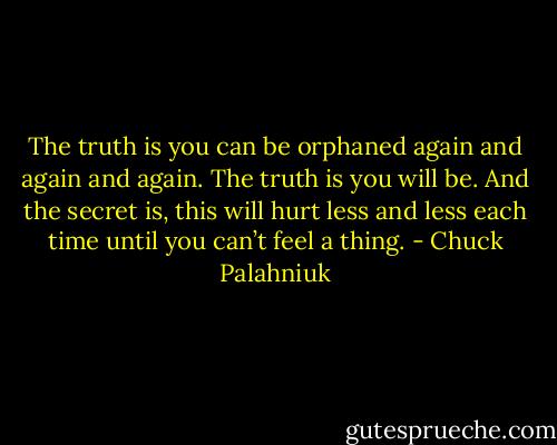 The truth is you can be or­phaned again and again and again. The truth is you will be. And the se­cret is, this will hurt less and less each time un­til you can’t feel a thing. - Chuck Palahniuk