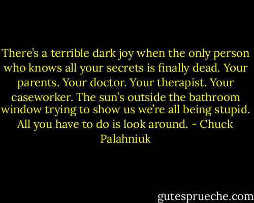 There’s a ter­ri­ble dark joy when the on­ly per­son who knows all your se­crets is fi­nal­ly dead. Your par­ents. Your doc­tor. Your ther­apist. Your case­work­er. The sun’s out­side the bath­room win­dow try­ing to show us we’re all be­ing stupid. All you have to do is look around. - Chuck Palahniuk