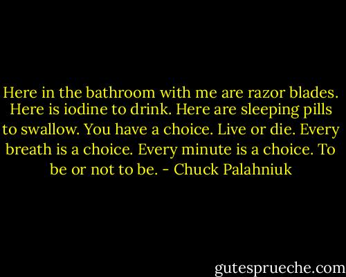 Here in the bath­room with me are ra­zor blades. Here is io­dine to drink. Here are sleep­ing pills to swal­low. You have a choice. Live or die. Ev­ery breath is a choice. Ev­ery minute is a choice. To be or not to be. - Chuck Palahniuk