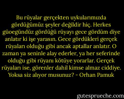 Bu rüyalar gerçekten uykularımızda gördüğümüz şeyler değildir hiç. Herkes güoegündüz gördüğü rüyayı gece gördüm diye anlatır ki işe yarasın. Gece gördükleri gerçek rüyaları olduğu gibi ancak aptallar anlatır. O zaman ya seninle alay ederler, ya her seferinde olduğu gibi rüyanı kötüye yorarlar. Gerçek rüyaları ise, görenler dahil kimse almaz ciddiye. Yoksa siz alıyor musunuz? - Orhan Pamuk