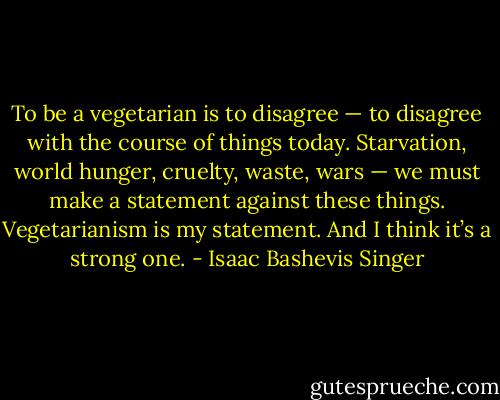 To be a vegetarian is to disagree — to disagree with the course of things today. Starvation, world hunger, cruelty, waste, wars — we must make a statement against these things. Vegetarianism is my statement. And I think it’s a strong one. - Isaac Bashevis Singer