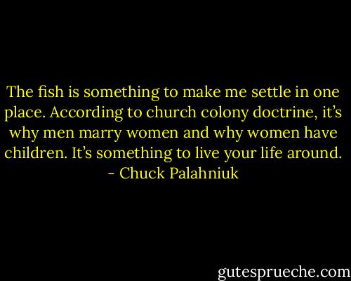 The fish is some­thing to make me set­tle in one place. Ac­cord­ing to church colony doc­trine, it’s why men mar­ry wom­en and why wom­en have chil­dren. It’s some­thing to live your life around. - Chuck Palahniuk